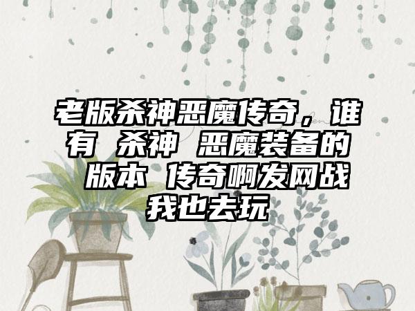 老版杀神恶魔传奇，谁有 杀神 恶魔装备的 版本 传奇啊发网战我也去玩