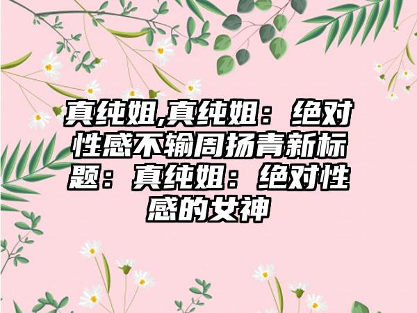 真纯姐,真纯姐：绝对性感不输周扬青新标题：真纯姐：绝对性感的女神