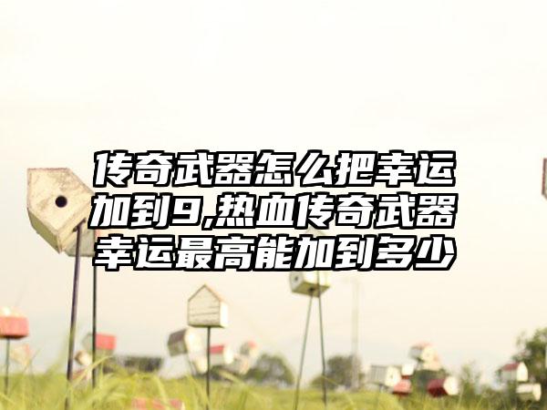 传奇武器怎么把幸运加到9,热血传奇武器幸运最高能加到多少