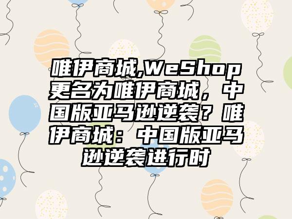 唯伊商城,WeShop更名为唯伊商城，中国版亚马逊逆袭？唯伊商城：中国版亚马逊逆袭进行时