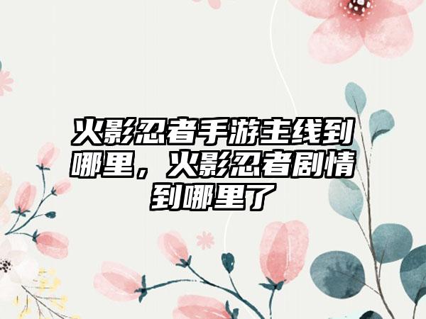 火影忍者手游主线到哪里，火影忍者剧情到哪里了