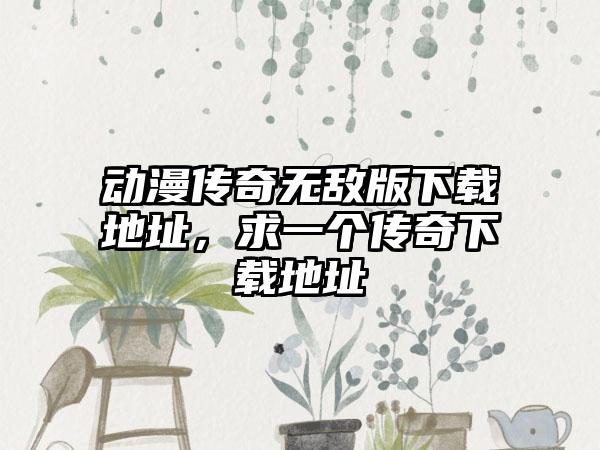 动漫传奇无敌版下载地址，求一个传奇下载地址