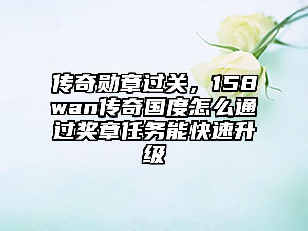 传奇勋章过关，158wan传奇国度怎么通过奖章任务能快速升级