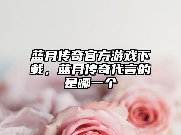 蓝月传奇官方游戏下载，蓝月传奇代言的是哪一个