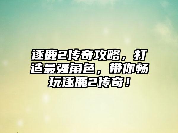 逐鹿2传奇攻略，打造最强角色，带你畅玩逐鹿2传奇！