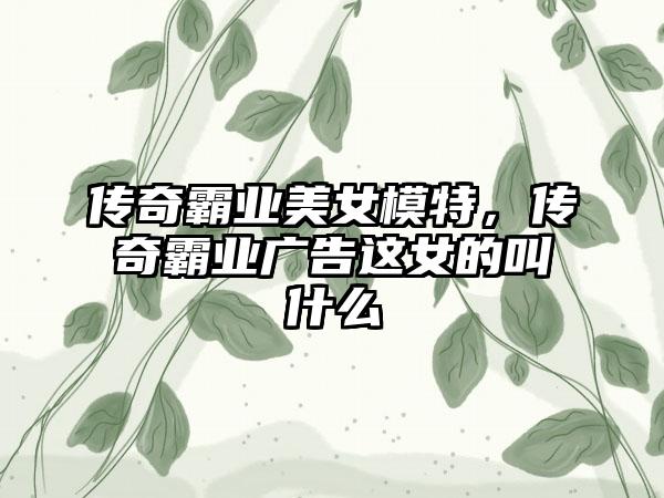 传奇霸业美女模特，传奇霸业广告这女的叫什么