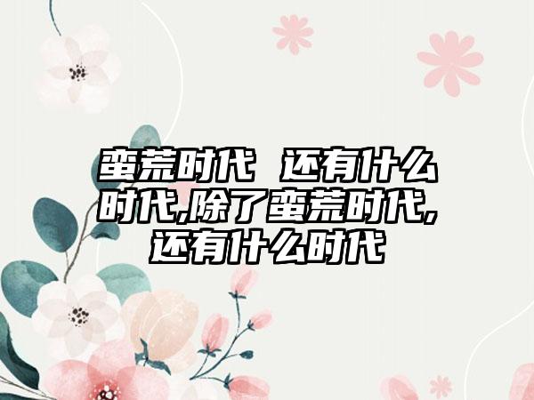 蛮荒时代 还有什么时代,除了蛮荒时代,还有什么时代