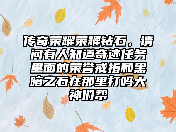 传奇荣耀荣耀钻石，请问有人知道奇迹任务里面的荣誉戒指和黑暗之石在那里打吗大神们帮