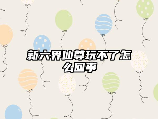 新六界仙尊玩不了怎么回事