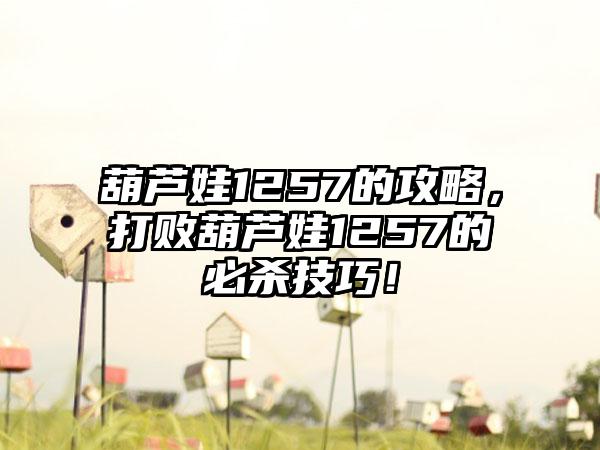 葫芦娃1257的攻略，打败葫芦娃1257的必杀技巧！