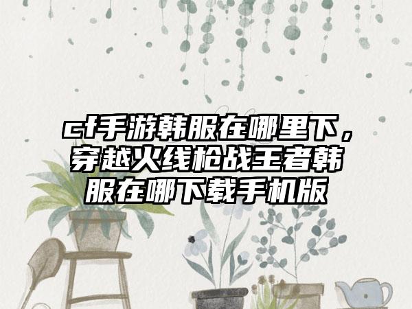 cf手游韩服在哪里下，穿越火线枪战王者韩服在哪下载手机版