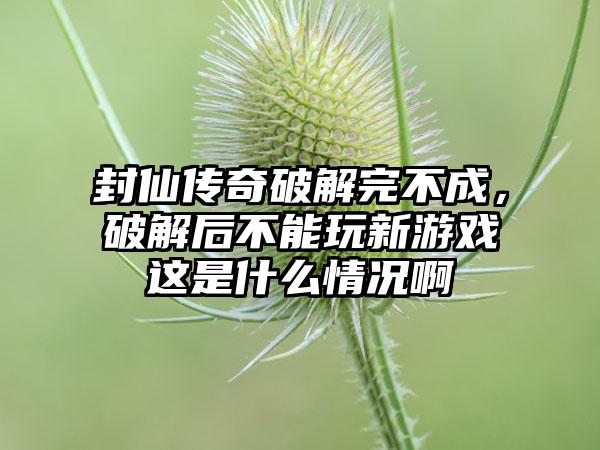 封仙传奇破解完不成，破解后不能玩新游戏这是什么情况啊