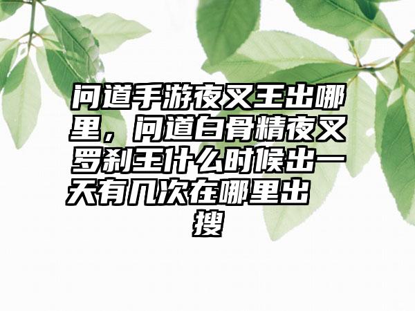 问道手游夜叉王出哪里，问道白骨精夜叉罗刹王什么时候出一天有几次在哪里出  搜