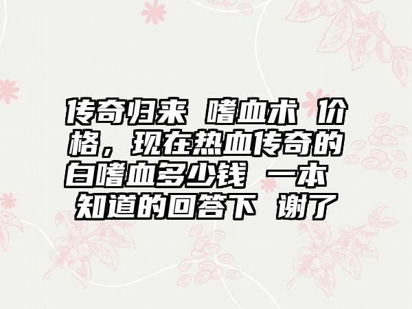 传奇归来 嗜血术 价格，现在热血传奇的白嗜血多少钱 一本 知道的回答下 谢了