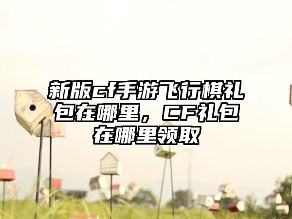 新版cf手游飞行棋礼包在哪里，CF礼包在哪里领取