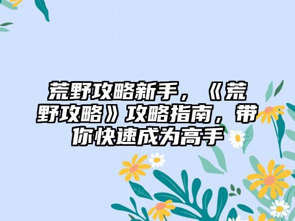 荒野攻略新手，《荒野攻略》攻略指南，带你快速成为高手