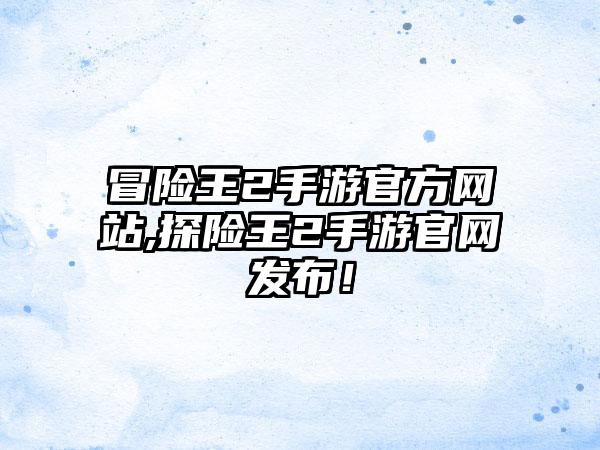 冒险王2手游官方网站,探险王2手游官网发布！