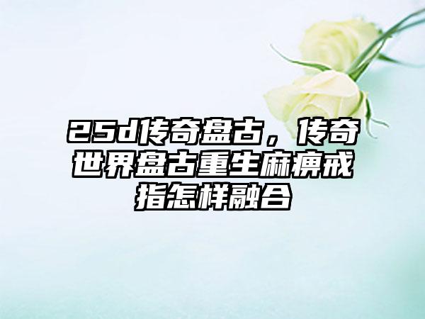 25d传奇盘古，传奇世界盘古重生麻痹戒指怎样融合