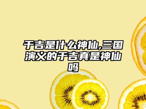 于吉是什么神仙,三国演义的于吉真是神仙吗