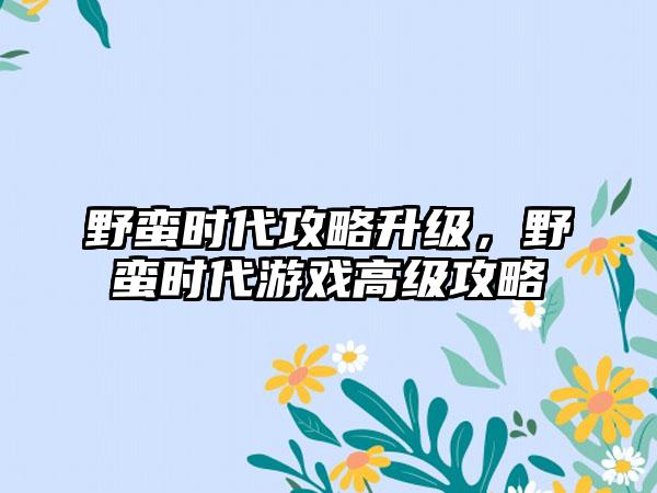 野蛮时代攻略升级，野蛮时代游戏高级攻略