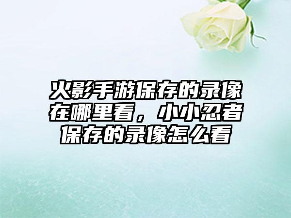 火影手游保存的录像在哪里看，小小忍者保存的录像怎么看