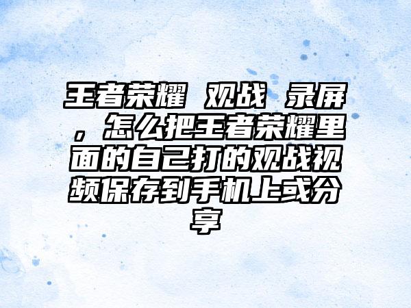 王者荣耀 观战 录屏，怎么把王者荣耀里面的自己打的观战视频保存到手机上或分享