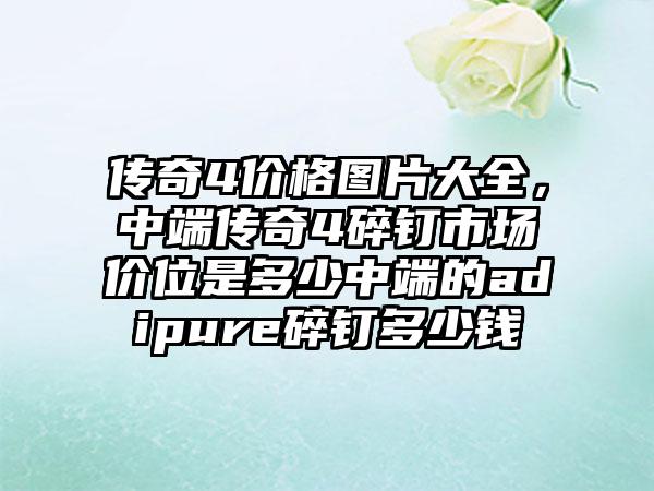 传奇4价格图片大全，中端传奇4碎钉市场价位是多少中端的adipure碎钉多少钱