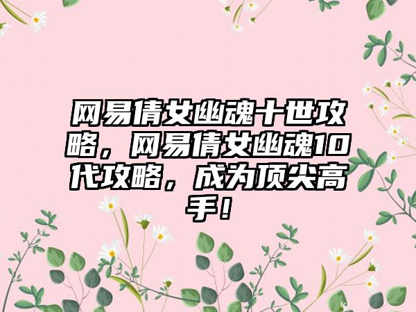 网易倩女幽魂十世攻略，网易倩女幽魂10代攻略，成为顶尖高手！