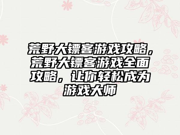 荒野大镖客游戏攻略，荒野大镖客游戏全面攻略，让你轻松成为游戏大师