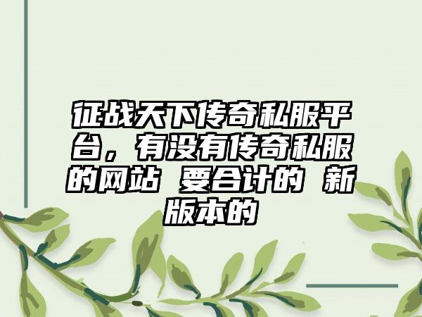 征战天下传奇私服平台，有没有传奇私服的网站 要合计的 新版本的