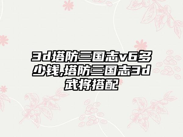 3d塔防三国志v6多少钱,塔防三国志3d武将搭配