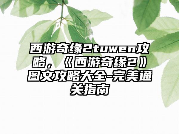 西游奇缘2tuwen攻略，《西游奇缘2》图文攻略大全-完美通关指南
