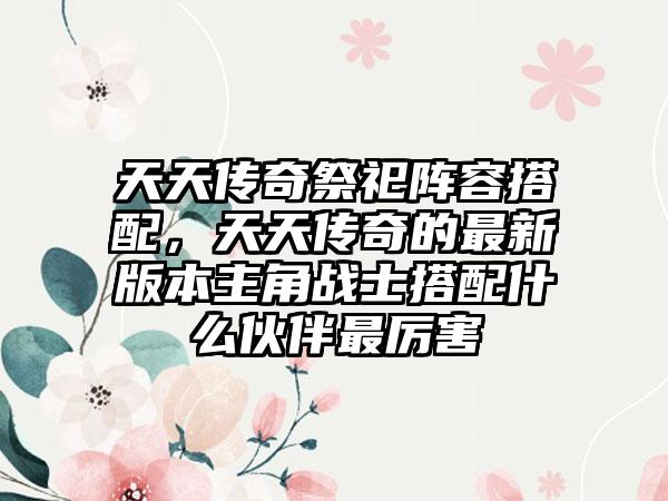 天天传奇祭祀阵容搭配，天天传奇的最新版本主角战士搭配什么伙伴最厉害