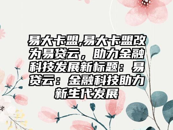 易大卡盟,易大卡盟改为易贷云，助力金融科技发展新标题：易贷云：金融科技助力新生代发展