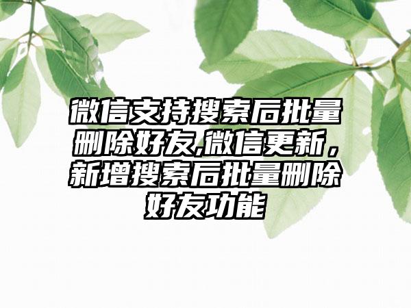 微信支持搜索后批量删除好友,微信更新，新增搜索后批量删除好友功能