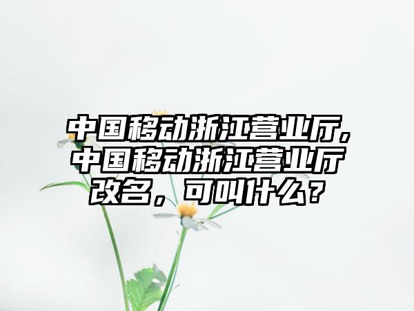 中国移动浙江营业厅,中国移动浙江营业厅改名，可叫什么？