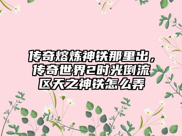 传奇熔炼神铁那里出,传奇世界2时光倒流区天之神铁怎么弄