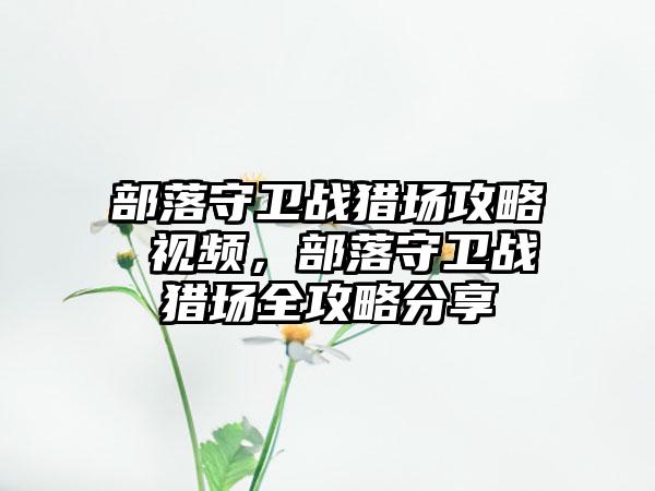 部落守卫战猎场攻略 视频，部落守卫战猎场全攻略分享