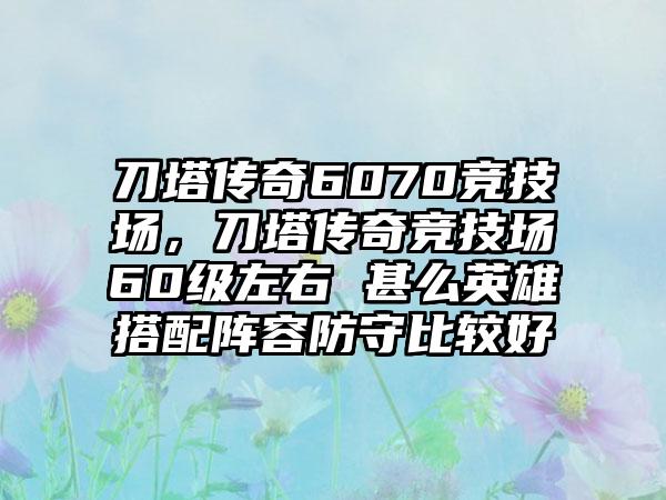 刀塔传奇6070竞技场，刀塔传奇竞技场60级左右 甚么英雄搭配阵容防守比较好
