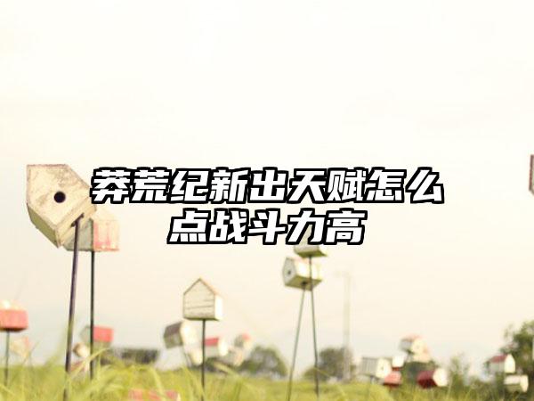 莽荒纪新出天赋怎么点战斗力高
