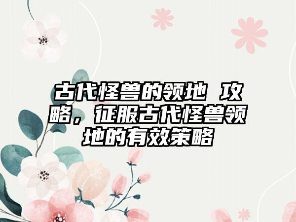 古代怪兽的领地 攻略，征服古代怪兽领地的有效策略