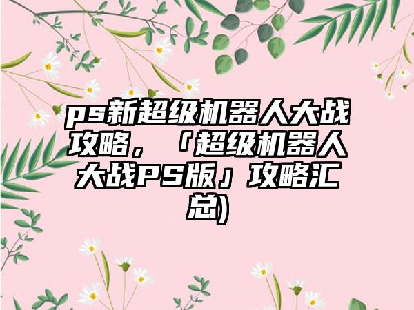ps新超级机器人大战攻略，「超级机器人大战PS版」攻略汇总)