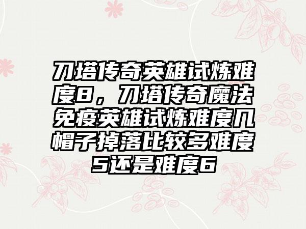 刀塔传奇英雄试炼难度8，刀塔传奇魔法免疫英雄试炼难度几帽子掉落比较多难度5还是难度6