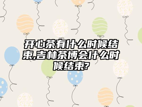 开心茶有什么时候结束,吉林茶博会什么时候结束?