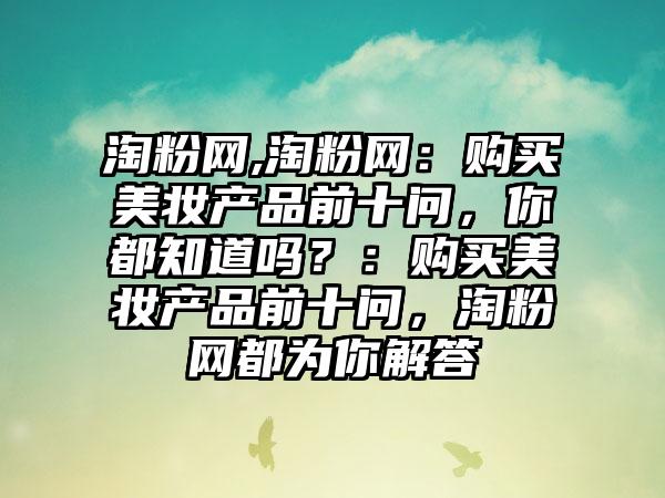 淘粉网,淘粉网：购买美妆产品前十问，你都知道吗？：购买美妆产品前十问，淘粉网都为你解答