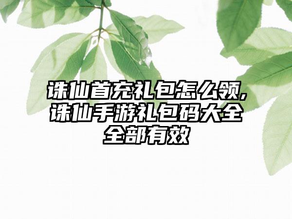 诛仙首充礼包怎么领,诛仙手游礼包码大全全部有效