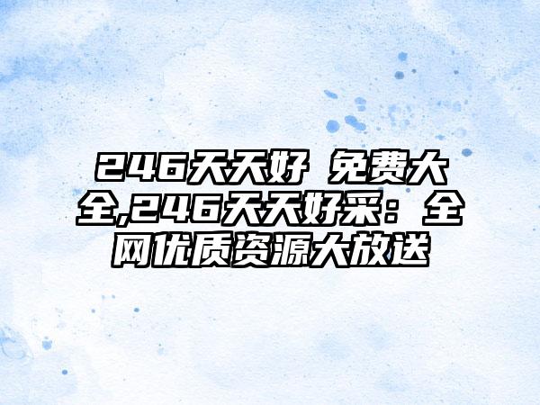 246天天好釆免费大全,246天天好采：全网优质资源大放送