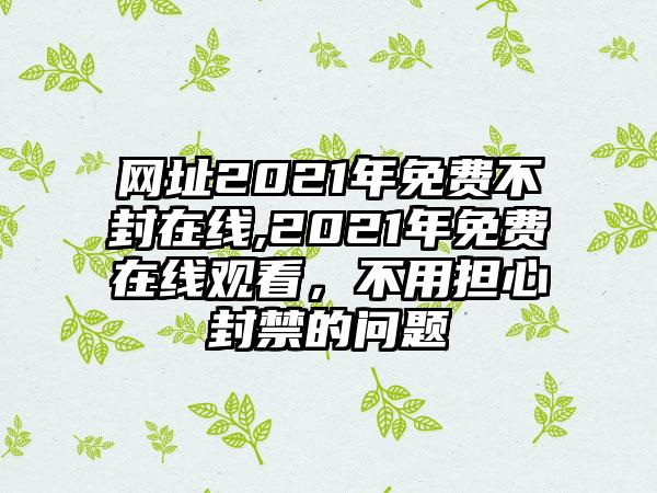 网址2021年免费不封在线,2021年免费在线观看，不用担心封禁的问题