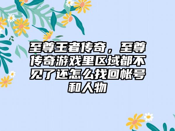 至尊王者传奇，至尊传奇游戏里区域都不见了还怎么找回帐号和人物
