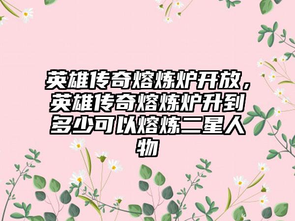 英雄传奇熔炼炉开放，英雄传奇熔炼炉升到多少可以熔炼二星人物